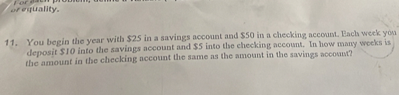 Foreaen 
or equality. 
11. You begin the year with $25 in a savings account and $50 in a checking account. Each week you 
deposit $10 into the savings account and $5 into the checking account. In how many weeks is 
the amount in the checking account the same as the amount in the savings account?