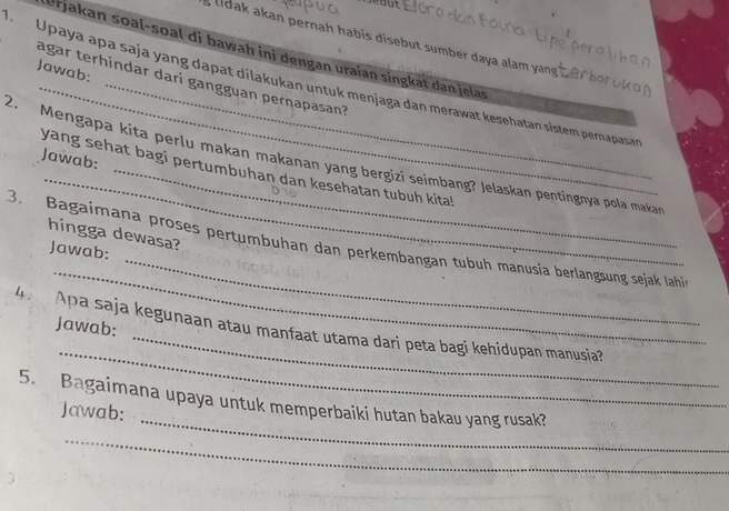 lidak akan pernah habis disebut sumber daya alam yang 
Urjakan soal-soal di bawah ini dengan uraian singkat dan jelas 
Jawab: 
agar terhindar dari gangguan perṇapasan? 
Upaya apa saja yang dapat dilakukan untuk menjaga dan merawat keśehatan sistem pernapasa 
_ 
Jawab: 
2. Mengapa kita perlu makan makanan yang bergizi seimbang? Jelaskan pentingnya pola makan 
yang sehat bagi pertumbuhan dan kesehatan tubuh kita! 
hingga dewasa? 
_ 
_ 
3. Bagaimana proses pertumbuhan dan perkembangan tubuh manusia berlangsung sejak lahin 
Jawab: 
Jawab: 
_ 
4. Apa saja kegunaan atau manfaat utama dari peta bagi kehidupan manusia? 
_ 
5. Bagaimana upaya untuk memperbaiki hutan bakau yang rusak? 
Jawab: 
_