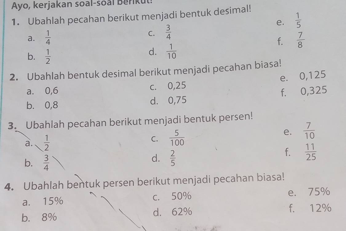 Ayo, kerjakan soal-soal Berikut!
1. Ubahlah pecahan berikut menjadi bentuk desimal!
e.  1/5 
C.  3/4 
a.  1/4   7/8 
f.
b.  1/2 
d.  1/10 
2. Ubahlah bentuk desimal berikut menjadi pecahan biasa!
e. 0,125
a. 0,6 c. 0,25
b. 0,8 d. 0,75 f. 0,325
3. Ubahlah pecahan berikut menjadi bentuk persen!
e.
a.  1/2   7/10 
C.  5/100 
f.  11/25 
b.  3/4 
d.  2/5 
4. Ubahlah bentuk persen berikut menjadi pecahan biasa!
a. 15% c. 50% e. 75%
b. 8% d. 62%
f. 12%