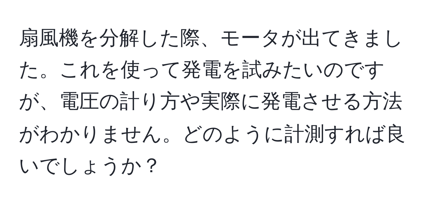 扇風機を分解した際、モータが出てきました。これを使って発電を試みたいのですが、電圧の計り方や実際に発電させる方法がわかりません。どのように計測すれば良いでしょうか？