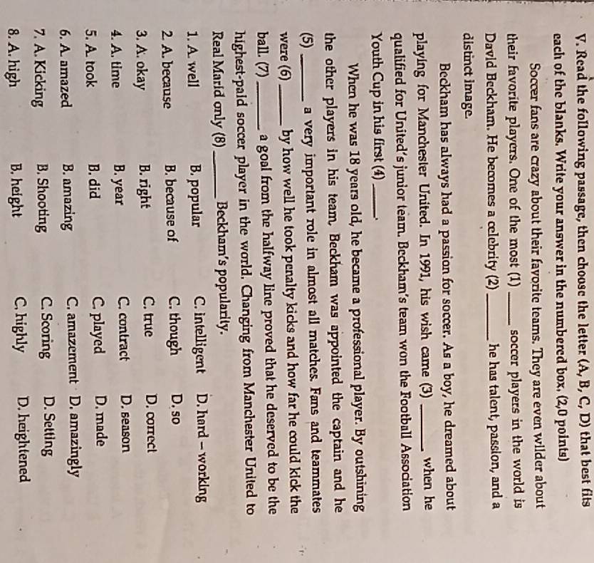 Read the following passage, then choose the letter (A, B, C, D) that best fits
each of the blanks. Write your answer in the numbered box. (2,0 points)
Soccer fans are crazy about their favorite teams. They are even wilder about
their favorite players. One of the most (1) _soccer players in the world is
David Beckham. He becomes a celebrity (2)_ he has talent, passion, and a
distinct Image.
Beckham has always had a passion for soccer. As a boy, he dreamed about
playing for Manchester United. In 1991, his wish came (3) _when he
qualified for United’s junior team. Beckham's team won the Football Association
Youth Cup in his first (4)_
When he was 18 years old, he became a professional player. By outshining
the other players in his team. Beckham was appointed the captain and he
(5) _a very important role in almost all matches. Fans and teammates
were (6) _by how well he took penalty kicks and how far he could kick the
ball. (7)_ a goal from the halfway line proved that he deserved to be the
highest-paid soccer player in the world, Changing from Manchester United to
Real Marid only (8)_ Beckham's popularity.
1. A. well B. popular C. intelligent D. hard - working
2. A. because B. because of C. though D. so
C. true
3. A. okay B. right D. correct
4. A. time B. year C. contract D. season
5. A. took B. did C. played D. made
6. A. amazed B. amazing C. amazement D. amazingly
7. A. Kicking B. Shooting C. Scoring D. Setting
8. A. high B. height C. highly D. heightened