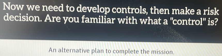 Now we need to develop controls, then make a risk 
decision. Are you familiar with what a "control" is? 
An alternative plan to complete the mission.