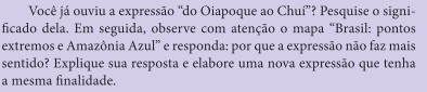 Você já ouviu a expressão “do Oiapoque ao Chuí”? Pesquise o signi- 
ficado dela. Em seguida, observe com atenção o mapa "Brasil: pontos 
extremos e Amazônia Azul” e responda: por que a expressão não faz mais 
sentido? Explique sua resposta e elabore uma nova expressão que tenha 
a mesma finalidade.