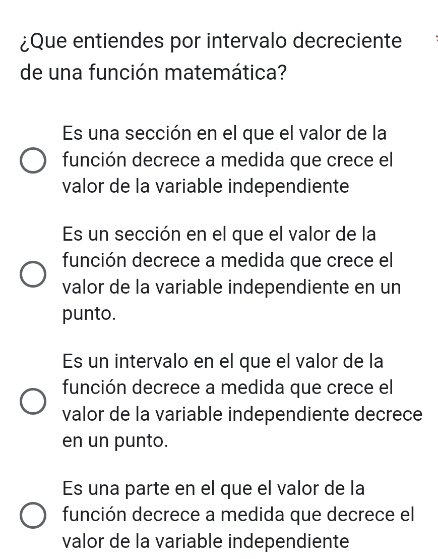 ¿Que entiendes por intervalo decreciente
de una función matemática?
Es una sección en el que el valor de la
función decrece a medida que crece el
valor de la variable independiente
Es un sección en el que el valor de la
función decrece a medida que crece el
valor de la variable independiente en un
punto.
Es un intervalo en el que el valor de la
función decrece a medida que crece el
valor de la variable independiente decrece
en un punto.
Es una parte en el que el valor de la
función decrece a medida que decrece el
valor de la variable independiente