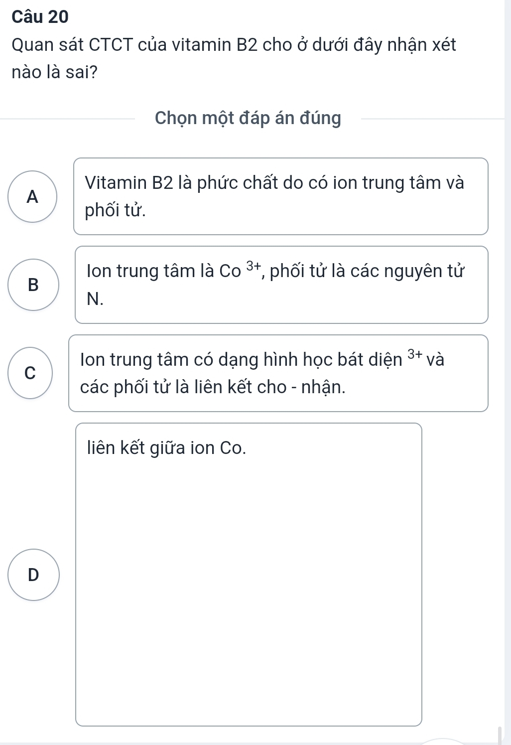 Quan sát CTCT của vitamin B2 cho ở dưới đây nhận xét
nào là sai?
Chọn một đáp án đúng
Vitamin B2 là phức chất do có ion trung tâm và
A
phối tử.
Ion trung tâm là Co^(3+) * phối tử là các nguyên tử
B
N.
Ion trung tâm có dạng hình học bát diện 3+ và
C
các phối tử là liên kết cho - nhận.
liên kết giữa ion Co.
D