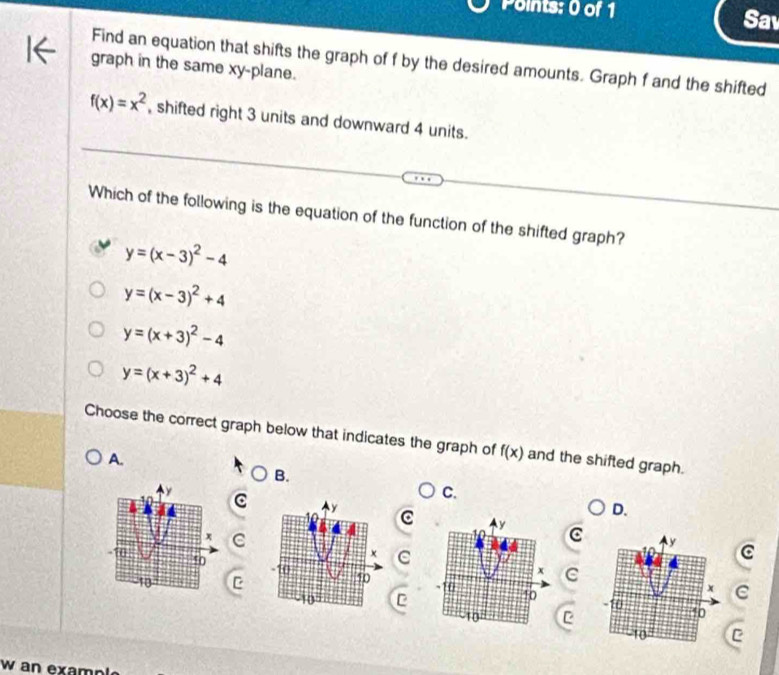 Sav
Find an equation that shifts the graph of f by the desired amounts. Graph f and the shifted
graph in the same xy -plane.
f(x)=x^2 , shifted right 3 units and downward 4 units.
Which of the following is the equation of the function of the shifted graph?
y=(x-3)^2-4
y=(x-3)^2+4
y=(x+3)^2-4
y=(x+3)^2+4
Choose the correct graph below that indicates the graph of f(x) and the shifted graph.
A.
B.
C.
D.
y C C C
x C
C
10
C
C
10
10
C
C
C
C
w an example