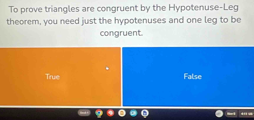 To prove triangles are congruent by the Hypotenuse-Leg
theorem, you need just the hypotenuses and one leg to be
congruent.
True False
Nov 5 4:11 US