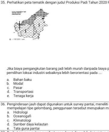 Perhatikan peta tematik dengan judul Produksi Padi Tahun 2020
Jika biaya pengangkutan barang jadi lebih murah daripada biaya p
pemilihan loksai industri sebaiknya lebih berorientasi pada ....
a. Bahan baku
b. Modal
c. Pasar
d. Transportasi
e. Tenaga kerja
36. Penginderaan jauh dapat digunakan untuk survey pantai, meneliti
mempelajari tipe gelombang, penggunaan tersebut merupakan m
a. Hidrologi
b. Oceanogafi
c. Klimatologi
d. Sumber daya kelautan
e. Tata guna pantai