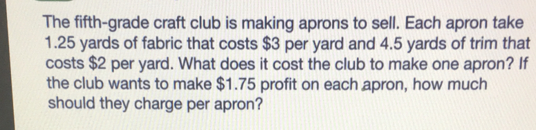 The fifth-grade craft club is making aprons to sell. Each apron take
1.25 yards of fabric that costs $3 per yard and 4.5 yards of trim that
costs $2 per yard. What does it cost the club to make one apron? If
the club wants to make $1.75 profit on each apron, how much
should they charge per apron?