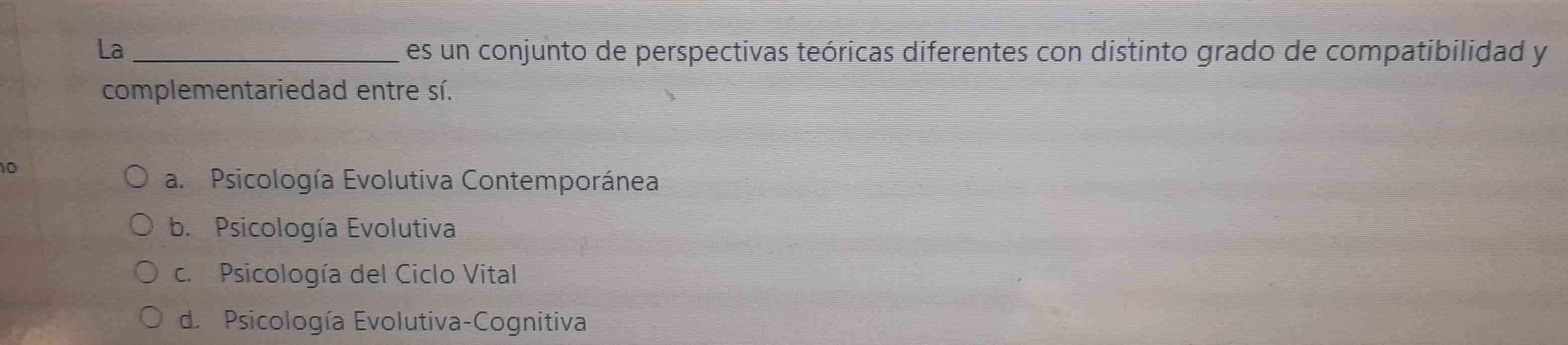 La _es un conjunto de perspectivas teóricas diferentes con distinto grado de compatibilidad y
complementariedad entre sí.
10
a. Psicología Evolutiva Contemporánea
b. Psicología Evolutiva
c. Psicología del Ciclo Vital
d. Psicología Evolutiva-Cognitiva