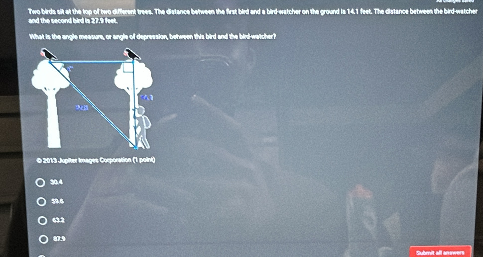 Two birds sit at the top of two different trees. The distance between the first bird and a bird-watcher on the ground is 14.1 feet. The distance between the bird-watcher
and the second bird is 27.9 feet.
What is the angle measure, or angle of depression, between this bird and the bird-watcher?
© 2013 Jupiter Images Corporation (1 point)
30.4
59.6
63.2
87.9
Submit all answers