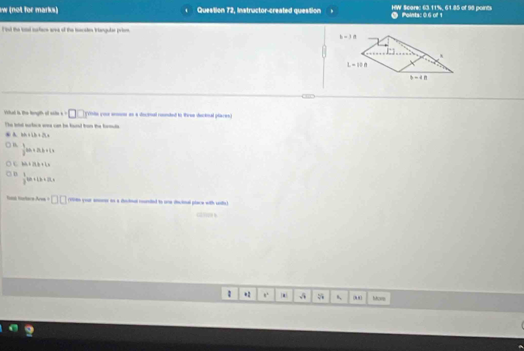 (not for marks) Question 72, Instructor-created question MW Score: 63.11%, 61.85 of 98 points
Points: 0.6 of 1
It the toal iurface area of the isscotes triangular priem
h-3n
x
L=10ft
b=4ft
C ” C
ad is the lngih of oste x=□ □ (Vitile your aneor es a decinal ronnded to three decinal places)
The tefst surface wea can be fand from the forsuta
④ A. bA+Lb+2Lx
B.  1/2 ba+2ab+1>
C bh+2tb+(x
D  1/2 km+1h+2ts
Iatal Sortace Arm · □ □ (Viltn your anone as a declmal reunded to une discioal place with unds)
G2 b
.2 e a √i 1 1/8  6、 (88) Mova