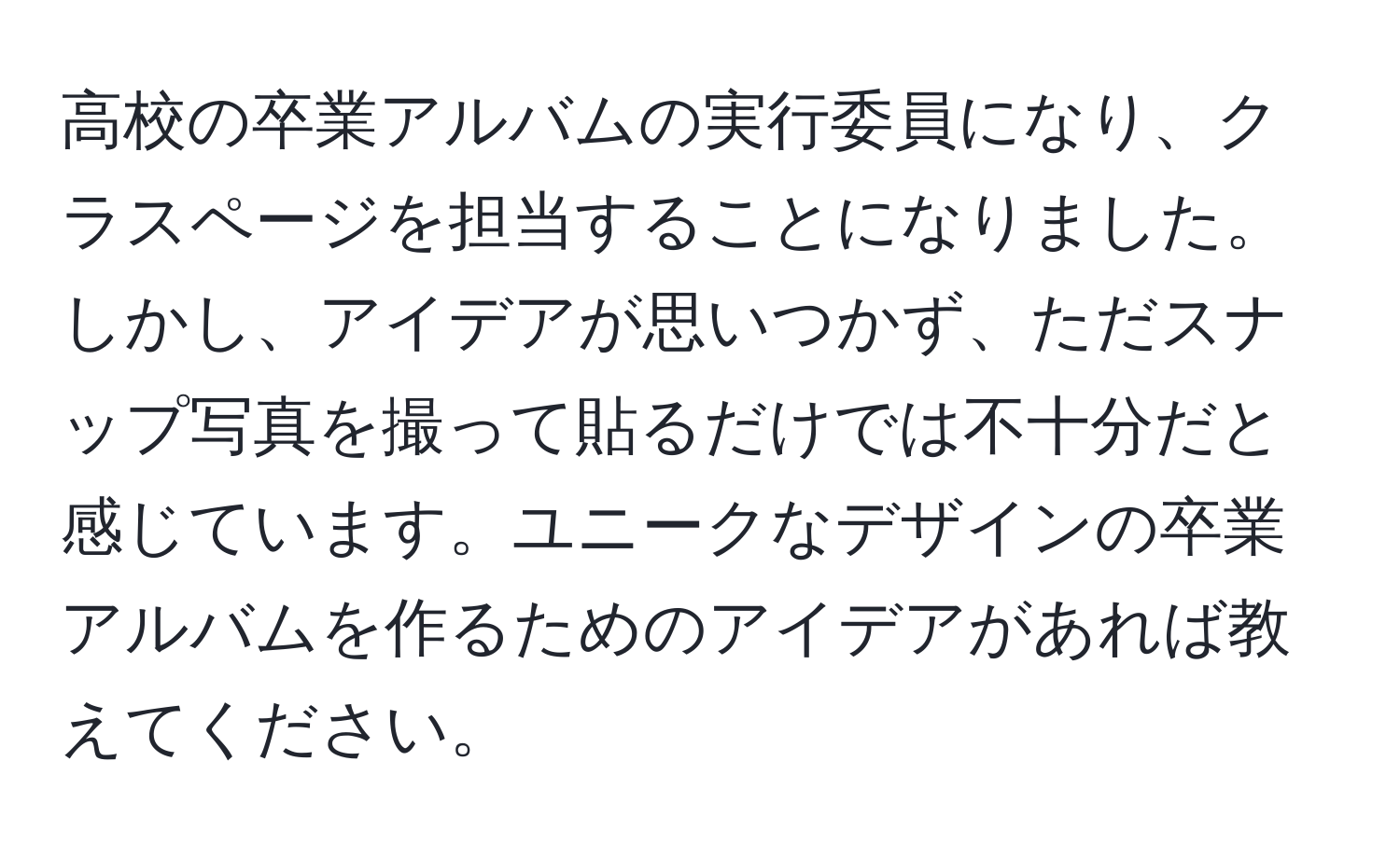 高校の卒業アルバムの実行委員になり、クラスページを担当することになりました。しかし、アイデアが思いつかず、ただスナップ写真を撮って貼るだけでは不十分だと感じています。ユニークなデザインの卒業アルバムを作るためのアイデアがあれば教えてください。