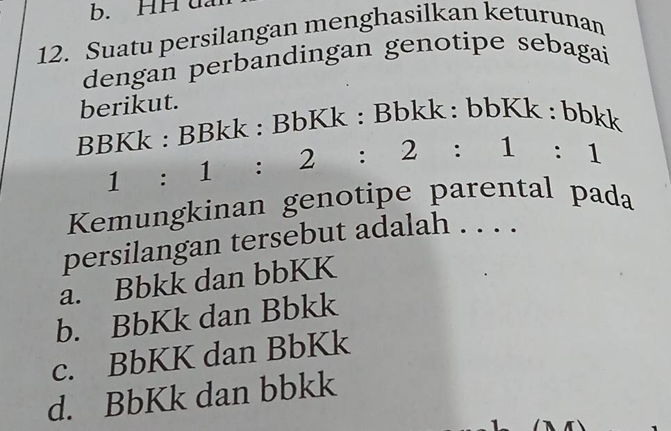 b. HH u
12. Suatu persilangan menghasilkan keturunan
dengan perbandingan genotipe sebagai
berikut.
BBKk : BBkk : BbKk : Bbkk: bbK | k : bb 0bklKI I
1:1:2:2:1:1
Kemungkinan genotipe parental pada
persilangan tersebut adalah . . . .
a. Bbkk dan bbKK
b. BbKk dan Bbkk
c. BbKK dan BbKk
d. BbKk dan bbkk