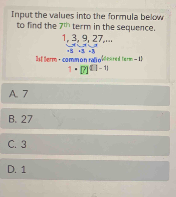 Input the values into the formula below
to find the 7^(th) term in the sequence.
1, 3, 9, 27,...
1st term • common ralio(desired term - 1)
1· [?]^([]-1)
A. 7
B. 27
C. 3
D. 1