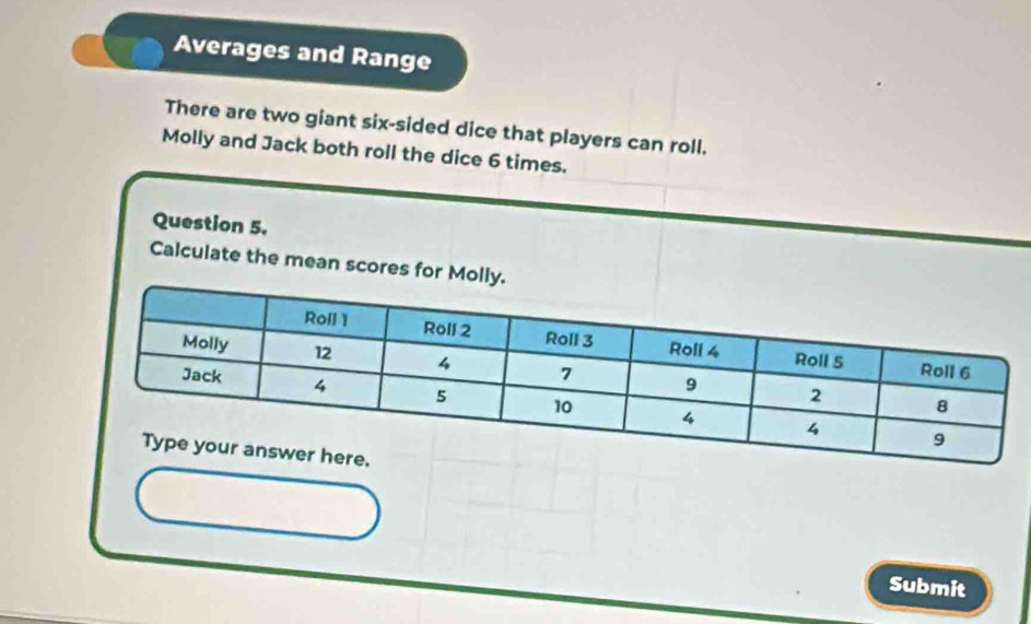 Averages and Range 
There are two giant six-sided dice that players can roll. 
Molly and Jack both roll the dice 6 times. 
Question 5. 
Calculate the mean scores for Mol 
Submit