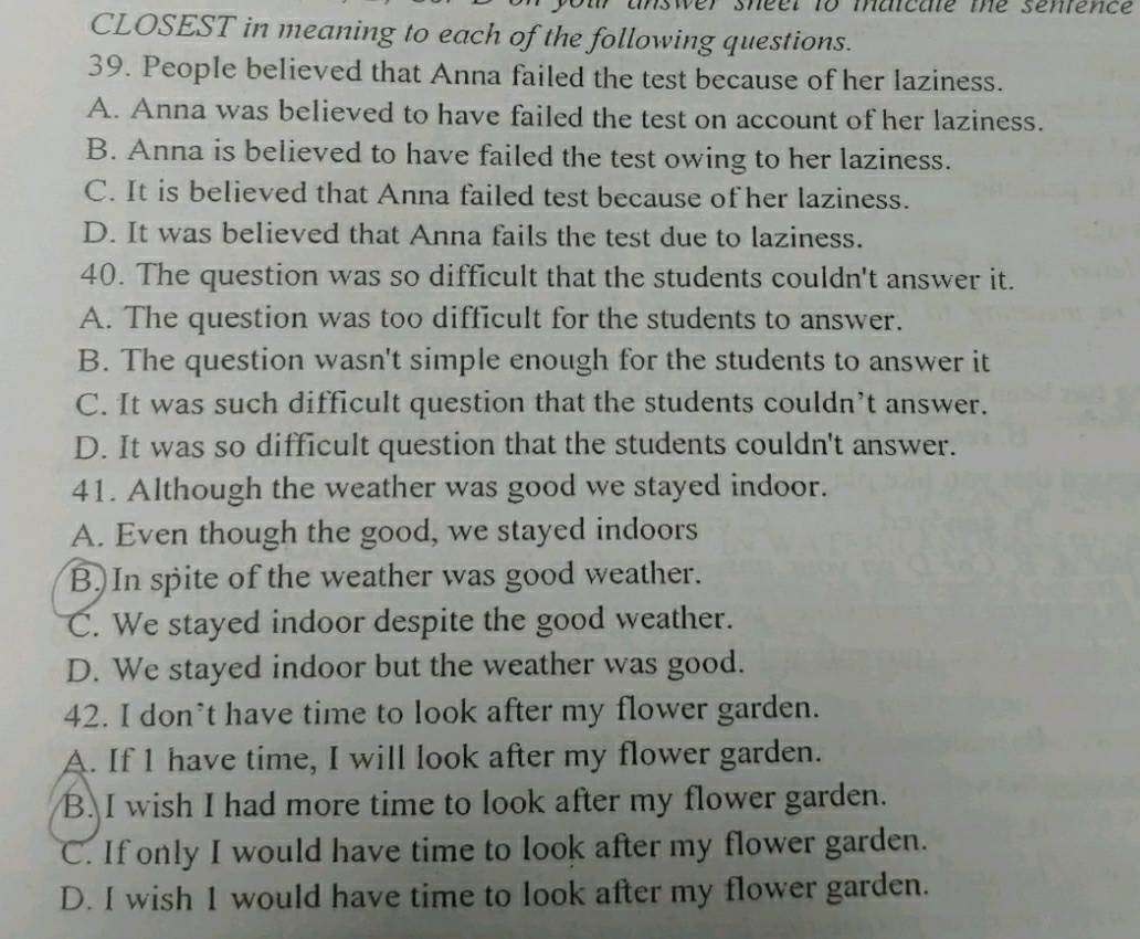 er shéer to maicae me senience
CLOSEST in meaning to each of the following questions.
39. People believed that Anna failed the test because of her laziness.
A. Anna was believed to have failed the test on account of her laziness.
B. Anna is believed to have failed the test owing to her laziness.
C. It is believed that Anna failed test because of her laziness.
D. It was believed that Anna fails the test due to laziness.
40. The question was so difficult that the students couldn't answer it.
A. The question was too difficult for the students to answer.
B. The question wasn't simple enough for the students to answer it
C. It was such difficult question that the students couldn’t answer.
D. It was so difficult question that the students couldn't answer.
41. Although the weather was good we stayed indoor.
A. Even though the good, we stayed indoors
B.In spite of the weather was good weather.
C. We stayed indoor despite the good weather.
D. We stayed indoor but the weather was good.
42. I don’t have time to look after my flower garden.
A. If 1 have time, I will look after my flower garden.
B. I wish I had more time to look after my flower garden.
C. If only I would have time to look after my flower garden.
D. I wish 1 would have time to look after my flower garden.