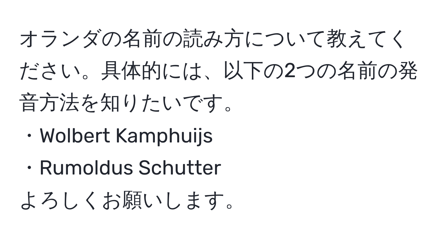 オランダの名前の読み方について教えてください。具体的には、以下の2つの名前の発音方法を知りたいです。
・Wolbert Kamphuijs
・Rumoldus Schutter
よろしくお願いします。