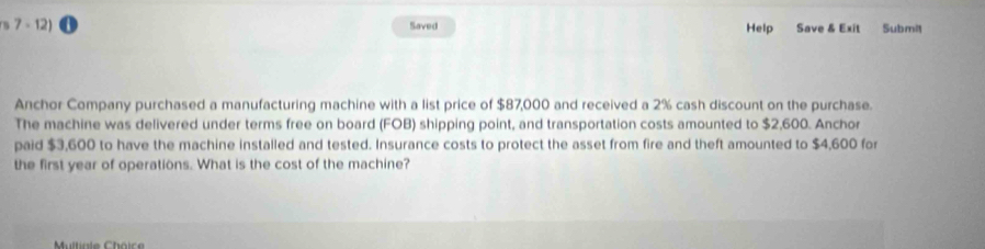 7 - 12) Saved Help Save & Exit Submit 
Anchor Company purchased a manufacturing machine with a list price of $87,000 and received a 2% cash discount on the purchase. 
The machine was delivered under terms free on board (FOB) shipping point, and transportation costs amounted to $2,600. Anchor 
paid $3,600 to have the machine installed and tested. Insurance costs to protect the asset from fire and theft amounted to $4,600 for 
the first year of operations. What is the cost of the machine? 
Multiale Choic