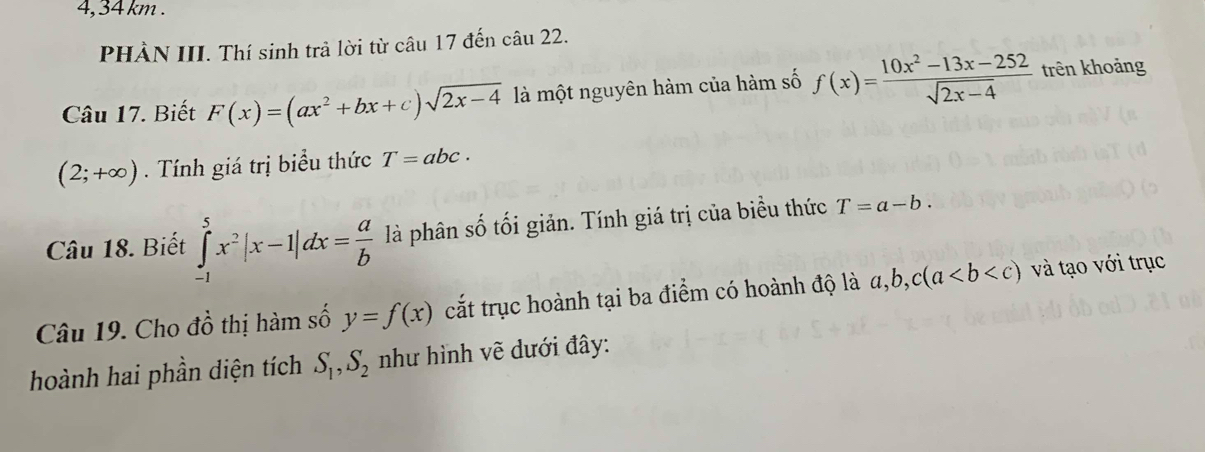 4, 34 km. 
PHÀN III. Thí sinh trả lời từ câu 17 đến câu 22. 
Câu 17. Biết F(x)=(ax^2+bx+c)sqrt(2x-4) là một nguyên hàm của hàm số f(x)= (10x^2-13x-252)/sqrt(2x-4)  trên khoảng
(2;+∈fty ). Tính giá trị biểu thức T=abc. 
Câu 18. Biết ∈tlimits _(-1)^5x^2|x-1|dx= a/b  là phân số tối giản. Tính giá trị của biểu thức T=a-b. 
Câu 19. Cho đồ thị hàm số y=f(x) cắt trục hoành tại ba điểm có hoành độ là a, b, c(a và tạo với trục 
hoành hai phần diện tích S_1, S_2 như hình vẽ dưới đây: