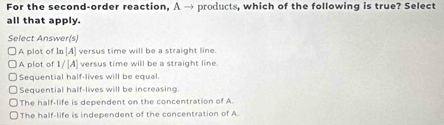 For the second-order reaction, A → products, which of the following is true? Select
all that apply.
Select Answer(s)
A plot of In [A] versus time will be a straight line.
A plot of 1/[A] versus time will be a straight line.
Sequential half-lives will be equal.
Sequential half-lives will be increasing.
The half-life is dependent on the concentration of A.
The half-life is independent of the concentration of A.