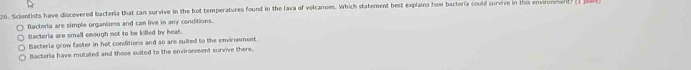 Scientists have discovered bacteria that can survive in the hot temperatures found in the lava of volcanoes. Which statement best explains how bacteria could survive in this environment
Bacterla are simple organisms and can live in any conditions.
Bacteria are small enough not to be killed by heat.
Bacteria grow faster in hot conditions and so are suited to the environment.
Bacterla have mutated and those suited to the environment survive there.