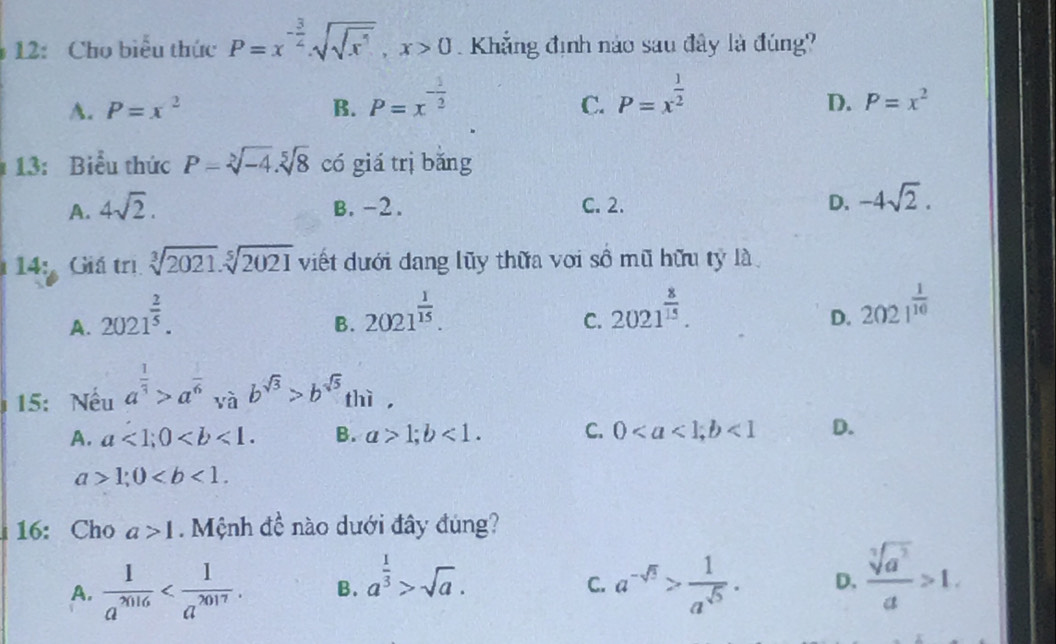 12: Cho biểu thức P=x^(-frac 3)2. sqrt(sqrt x^5), x>0 Khẳng định nào sau đây là đúng?
A. P=x^2 B. P=x^(-frac 1)2 P=x^(frac 1)2
C.
D. P=x^2
13: Biểu thức P=sqrt[3](-4). sqrt[5](8) có giá trị bǎng
A. 4sqrt(2). B. -2. C. 2. D. -4sqrt(2). 
14: Giá trị sqrt[3](2021).sqrt[5](2021) viết dưới dang lũy thừa với số mũ hữu tỷ là
A. 2021^(frac 2)5.
B. 2021^(frac 1)15.
C. 2021^(frac 8)15.
D. 2021^(frac 1)10
15: Nếu a^(frac 1)3>a^(frac 1)6vab^(sqrt(3))>b^(sqrt(5)) thì,
A. a<1</tex>; 0. B. a>1; b<1</tex>. C. 0; b<1</tex> D.
a>1; 0. 
16: Cho a>1. Mệnh đề nào dưới đây đúng?
A.  1/a^(7016)  . B. a^(frac 1)3>sqrt(a). a^(-sqrt(5))> 1/a^(sqrt(5)) . D.  sqrt[3](a^3)/a >1. 
C.