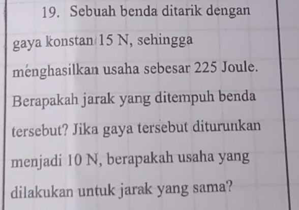 Sebuah benda ditarik dengan 
gaya konstan 15 N, sehingga 
menghasilkan usaha sebesar 225 Joule. 
Berapakah jarak yang ditempuh benda 
tersebut? Jika gaya tersebut diturunkan 
menjadi 10 N, berapakah usaha yang 
dilakukan untuk jarak yang sama?