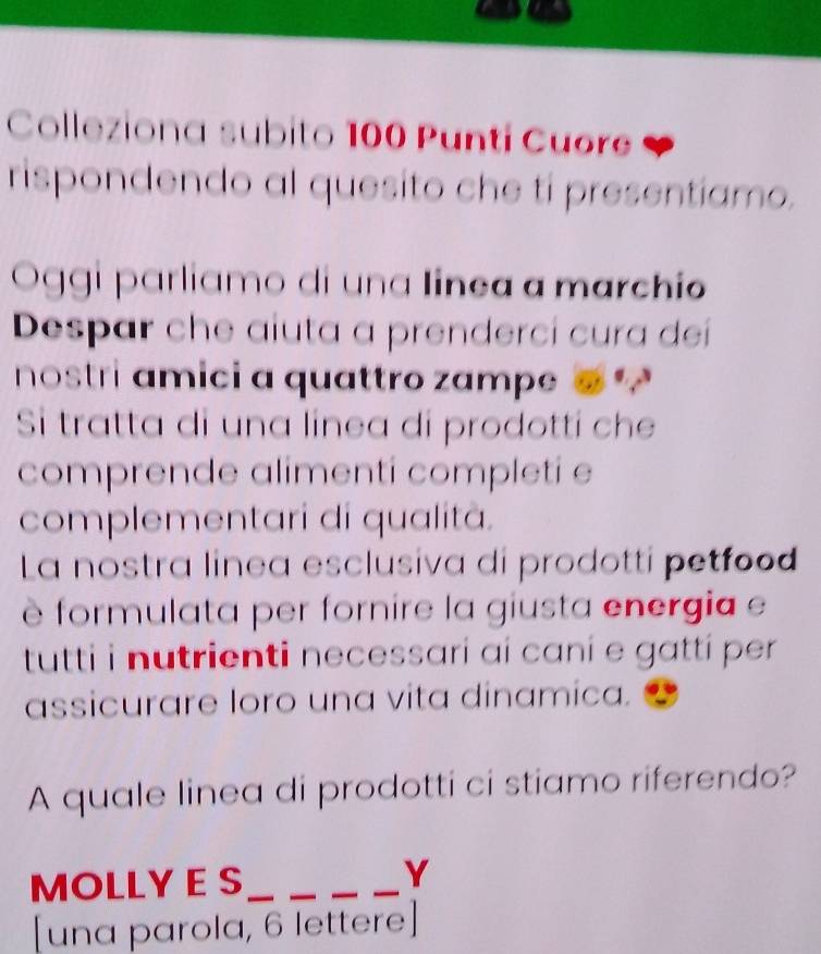 Colleziona subito 100 Punti Cuore 
rispondendo al quesito che ti presentiamo. 
Oggi parliamo di una linea a marchio 
Despar che aiuta a prenderci cura deí 
nostri amici a quattro zampe 
Si tratta di una linea di prodotti che 
comprende alimenti completi e 
complementari di qualitã. 
La nostra linea esclusiva di prodotti petfood 
è formulata per fornire la giusta energia e 
tutti i nutrienti necessari aí caní e gatti per 
assicurare loro una vita dinamica. 
A quale linea di prodotti ci stiamo riferendo? 
MOLLY E S_ 
_ 
_ 
_ 
Y 
[una parola, 6 lettere