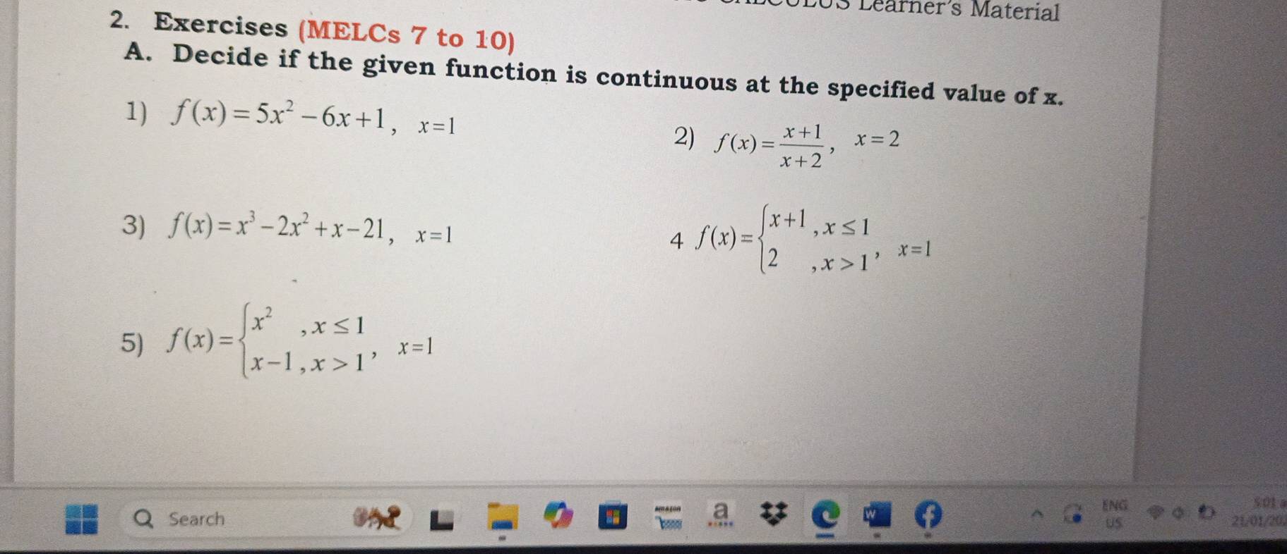 US Learner's Material 
2. Exercises (MELCs 7 to 10) 
A. Decide if the given function is continuous at the specified value of x. 
1) f(x)=5x^2-6x+1, x=1
2) f(x)= (x+1)/x+2 , x=2
3) f(x)=x^3-2x^2+x-21, x=1
4 f(x)=beginarrayl x+1,x≤ 1 2,x>1endarray. , x=1
5) f(x)=beginarrayl x^2,x≤ 1 x-1,x>1endarray. , x=1
501 
Search 21/01/20,