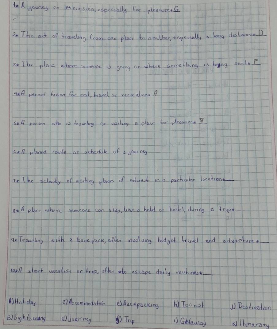 A gouney or et curstoo, especially for pleasore.s
2 The aet of traveling from one place to amather, especiallya long distanoD
3 The place where someone is going or where something is being sentE
A period laken for rest travel or recreaten
A person who is travelong or usiting a place for pleasureB
6A planed route or schedule of a journey
The actiuity of visibing places of interest in a partcular location_
8x A place where someone can stay, like a hotd or hostel, doring a trip_
q Traveling with a back pack, often inuolving bodget travel and adventure_
taxA short vacation or trip, often ato escape dally routines_
A) Holday () Accommodation è Bacxpacking b Toorist 1) Destination
B) Sights eeaing d)loorney ④) Trp
1) Getaway lanerary