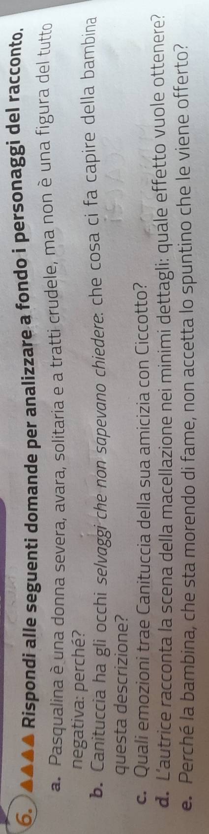 Rispondi alle seguenti domande per analizzare a fondo i personaggi del racconto. 
a. Pasqualina è una donna severa, avara, solitaria e a tratti crudele, ma non è una figura del tutto 
negativa: perché? 
b. Canituccia ha gli occhi selvaggi che non sɑpevano chiedere: che cosa ci fa capire della bambina 
questa descrizione? 
c. Quali emozioni trae Canituccia della sua amicizia con Ciccotto? 
d. L'autrice racconta la scena della macellazione nei minimi dettagli: quale effetto vuole ottenere? 
e. Perché la bambina, che sta morendo di fame, non accetta lo spuntino che le viene offerto?