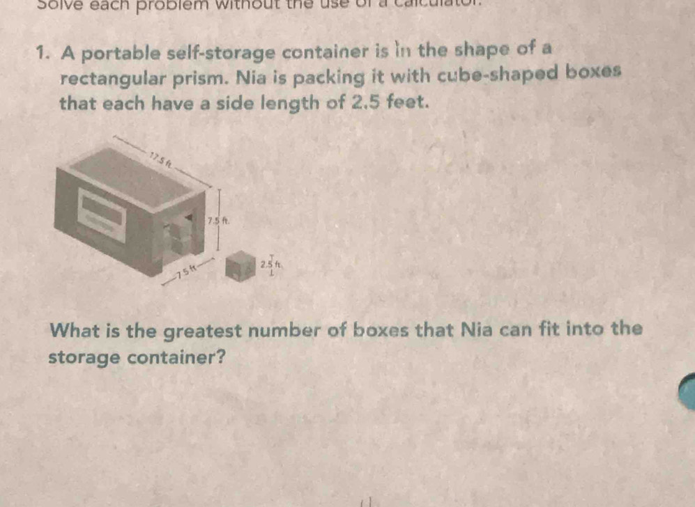 Solve each problem without the use of 
1. A portable self-storage container is in the shape of a 
rectangular prism. Nia is packing it with cube-shaped boxes 
that each have a side length of 2.5 feet.
2.5
What is the greatest number of boxes that Nia can fit into the 
storage container?