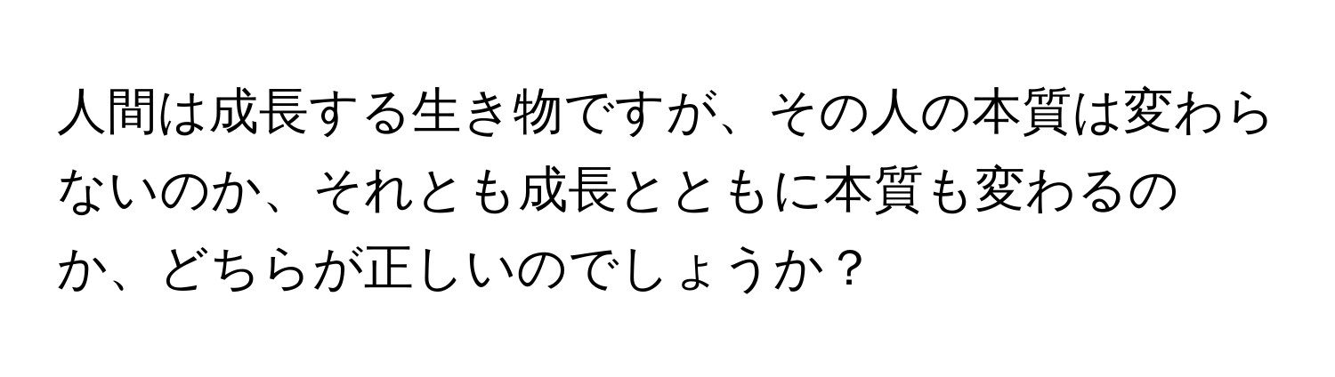 人間は成長する生き物ですが、その人の本質は変わらないのか、それとも成長とともに本質も変わるのか、どちらが正しいのでしょうか？