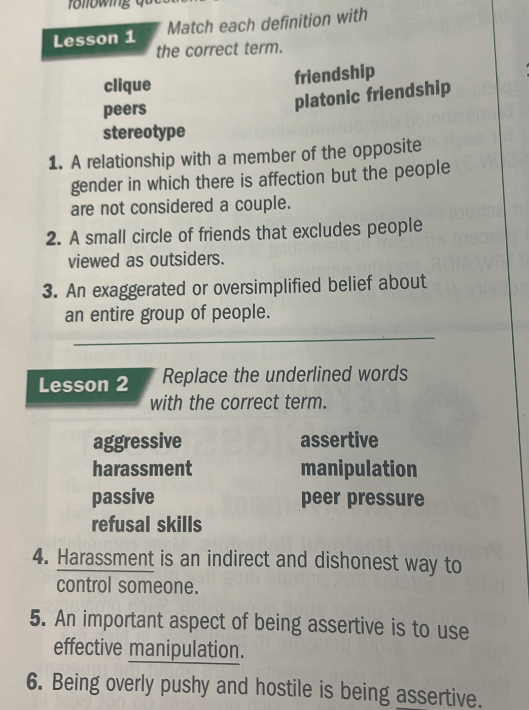 Lesson 1 Match each definition with
the correct term.
clique
friendship
peers
platonic friendship
stereotype
1. A relationship with a member of the opposite
gender in which there is affection but the people
are not considered a couple.
2. A small circle of friends that excludes people
viewed as outsiders.
3. An exaggerated or oversimplified belief about
an entire group of people.
_
Lesson 2 Replace the underlined words
with the correct term.
aggressive assertive
harassment manipulation
passive peer pressure
refusal skills
4. Harassment is an indirect and dishonest way to
control someone.
5. An important aspect of being assertive is to use
effective manipulation.
6. Being overly pushy and hostile is being assertive.