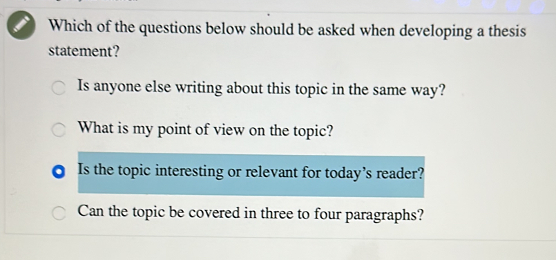 Which of the questions below should be asked when developing a thesis
statement?
Is anyone else writing about this topic in the same way?
What is my point of view on the topic?
Is the topic interesting or relevant for today’s reader?
Can the topic be covered in three to four paragraphs?