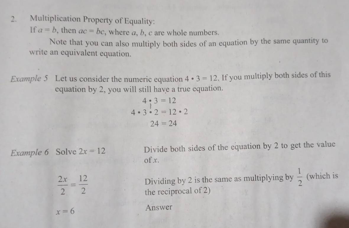 Multiplication Property of Equality: 
If a=b , then ac=bc , where a, b, c are whole numbers. 
Note that you can also multiply both sides of an equation by the same quantity to 
write an equivalent equation. 
Example 5 Let us consider the numeric equation 4· 3=12. If you multiply both sides of this 
equation by 2, you will still have a true equation.
4:3=12
4· 3· 2=12· 2
24=24
Example 6 Solve 2x=12 Divide both sides of the equation by 2 to get the value 
of x.
 2x/2 = 12/2  Dividing by 2 is the same as multiplying by  1/2  (which is 
the reciprocal of 2)
x=6
Answer