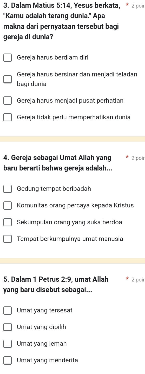 Dalam Matius 5:14 , Yesus berkata, * 2 poir
"Kamu adalah terang dunia." Apa
makna dari pernyataan tersebut bagi
gereja di dunia?
Gereja harus berdiam diri
Gereja harus bersinar dan menjadi teladan
bagi dunia
Gereja harus menjadi pusat perhatian
Gereja tidak perlu memperhatikan dunia
4. Gereja sebagai Umat Allah yang 2 poir
baru berarti bahwa gereja adalah...
Gedung tempat beribadah
Komunitas orang percaya kepada Kristus
Sekumpulan orang yang suka berdoa
Tempat berkumpulnya umat manusia
5. Dalam 1 Petrus 2:9 , umat Allah 2 poir
yang baru disebut sebagai...
Umat yang tersesat
Umat yang dipilih
Umat yang lemah
Umat yang menderita