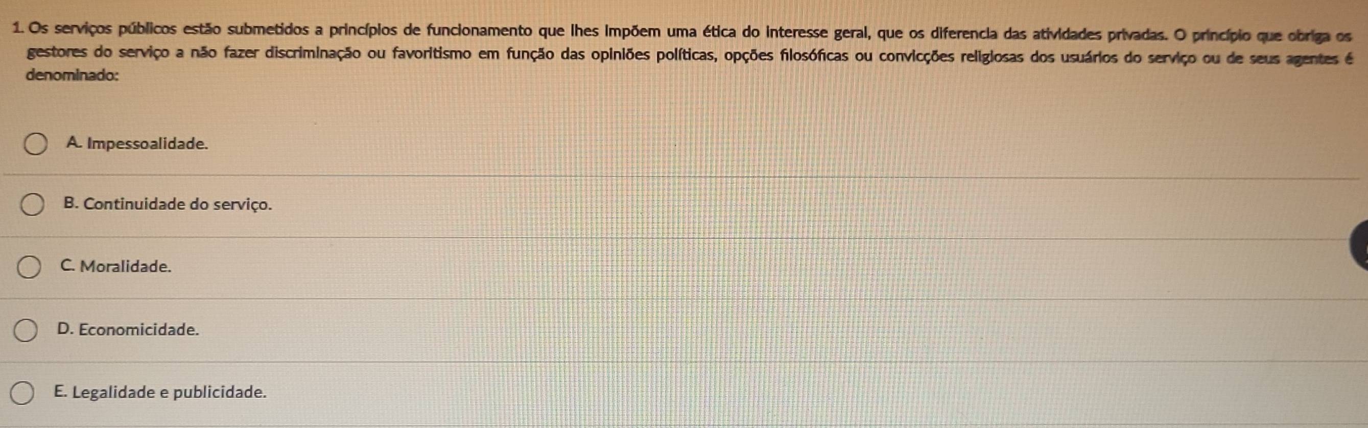 Os serviços públicos estão submetidos a princípios de funcionamento que lhes impõem uma ética do interesse geral, que os diferencia das atividades privadas. O princípio que obriga os
gestores do serviço a não fazer discriminação ou favoritismo em função das opiniões políticas, opções filosóficas ou convicções religiosas dos usuários do serviço ou de seus agentes é
denominado:
A. Impessoalidade.
B. Continuidade do serviço.
C. Moralidade.
D. Economicidade.
E. Legalidade e publicidade.