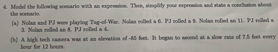 Model the following scenario with an expression. Then, simplify your expression and state a conclusion about 
the scenario. 
(a) Nolan and PJ were playing Tug-of-War. Nolan rolled a 6. PJ rolled a 9. Nolan rolled an 11. PJ rolled a 
3. Nolan rolled an 8. PJ rolled a 4. 
(b) A high tech camera was at an elevation of - 85 feet. It began to ascend at a slow rate of 7.5 feet every
hour for 12 hours.