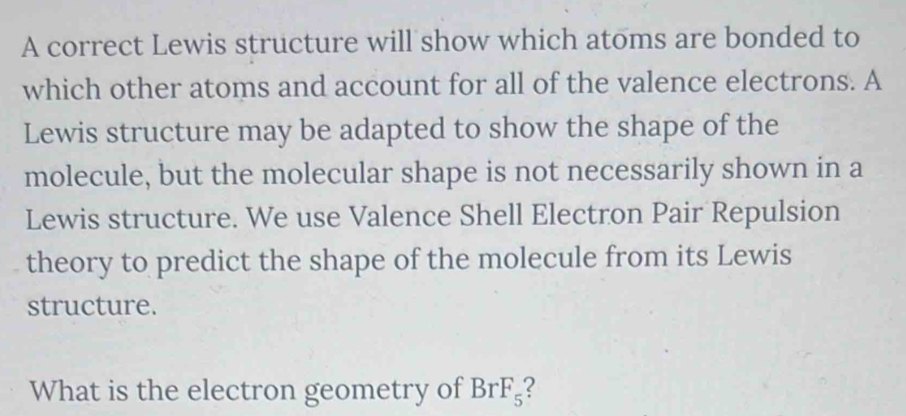 A correct Lewis structure will show which atoms are bonded to 
which other atoms and account for all of the valence electrons. A 
Lewis structure may be adapted to show the shape of the 
molecule, but the molecular shape is not necessarily shown in a 
Lewis structure. We use Valence Shell Electron Pair Repulsion 
theory to predict the shape of the molecule from its Lewis 
structure. 
What is the electron geometry of BrF_5