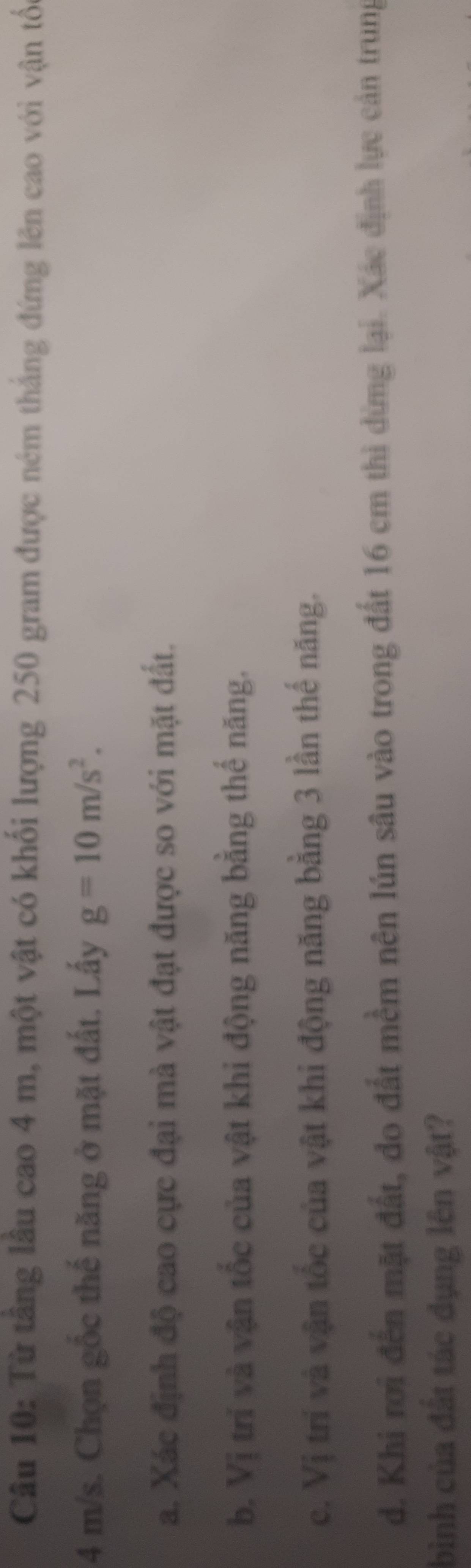 Từ tầng lầu cao 4 m, một vật có khối lượng 250 gram được ném thắng đứng lên cao với vận tốc
4 m/s. Chọn gốc thế năng ở mặt đất. Lấy g=10m/s^2. 
a. Xác định độ cao cực đại mà vật đạt được so với mặt đất.
b. Vị trí và vận tốc của vật khi động năng bằng thế năng.
c. Vị trí và vận tốc của vật khi động năng bằng 3 lần thế năng.
d. Khi rơi đến mặt đất, do đất mềm nên lún sâu vào trong đất 16 cm thì dừng lại. Xác định lực cản trung
bình của đất tác dụng lên vật?