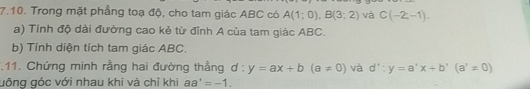 Trong mặt phẳng toạ độ, cho tam giác ABC có A(1;0), B(3;2) và C(-2,-1). 
a) Tính độ dài đường cao kẻ từ đỉnh A của tam giác ABC. 
b) Tính diện tích tam giác ABC. 
*.11. Chứng minh rằng hai đường thằng d:y=ax+b(a!= 0) và d':y=a'x+b'(a'!= 0)
uông góc với nhau khi và chỉ khi aa'=-1.