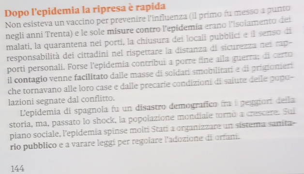 Dopo l’epidemia la ripresa è rapida 
Non esisteva un vaccino per prevenire l'influenza (il primo fu messo a punto 
negli anni Trenta) e le sole misure contro lepidemia erano l’isolamento dei 
malati, la quarantena nei porti, la chiusura dei locali pubblici e íl senso di 
responsabilità dei cittadini nel rispettare la distanza di sicurezza nei rap- 
porti personali. Forse l’epidemia contribui a porre fine alla guerra; di certo 
il contagio venne facilitato dalle masse di soldati smobilitati e di prigionier 
che tornavano alle loro case e dalle precarie condizioni di saiute delle popo- 
lazioni segnate dal conflitto. 
L'epidemia di spagnola fu un disastro demografico fra i peggiori della 
storia, ma, passato lo shock, la popolazione mondiale torno a crescere. Sui 
piano sociale, lepidemia spinse molti Stati a organizzare un sistema sanita- 
rio pubblico e a varare leggi per regolare l'adozione di orfan.
144