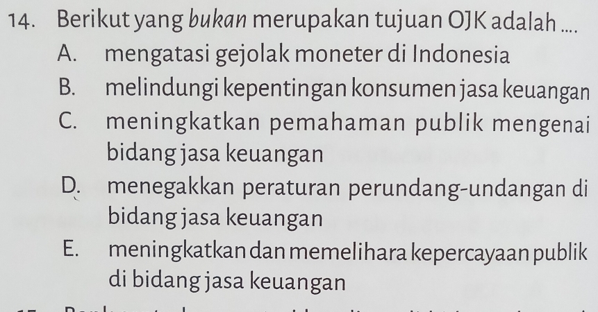 Berikut yang bukan merupakan tujuan OJK adalah ....
A. mengatasi gejolak moneter di Indonesia
B. melindungi kepentingan konsumen jasa keuangan
C. meningkatkan pemahaman publik mengenai
bidang jasa keuangan
D. menegakkan peraturan perundang-undangan di
bidang jasa keuangan
E. meningkatkan dan memelihara kepercayaan publik
di bidang jasa keuangan