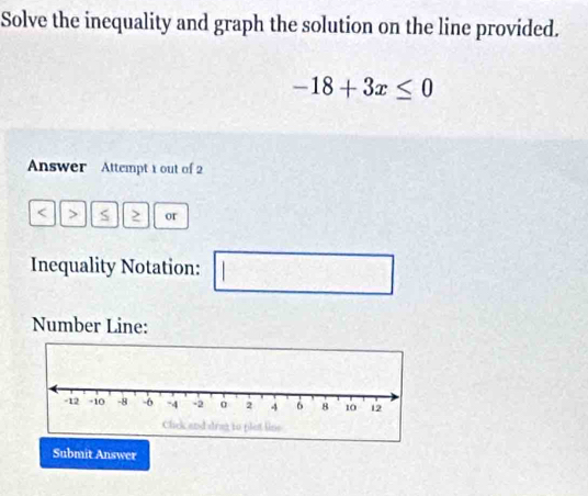 Solve the inequality and graph the solution on the line provided.
-18+3x≤ 0
Answer Attempt 1 out of 2 
< > S or 
Inequality Notation: | □ □ 
Number Line: 
Submit Answer