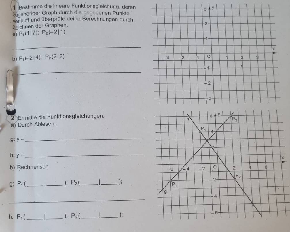 Bestimme die lineare Funktionsgleichung, deren
zugehöriger Graph durch die gegebenen Punkte
verläuft und überprüfe deine Berechnungen durch
Zeichnen der Graphen.
a) P_1(1|7);P_2(-2|1)
_
b) P_1(-2|4);P_2(2|2)
_
2 Ermittle die Funktionsgleichungen.
a) Durch Ablesen
g: y=
_
h: y=
_
b) Rechnerisch 
); P_2 );
g: P_1  __
_
h: P_1 _  _); P_2 _ _);