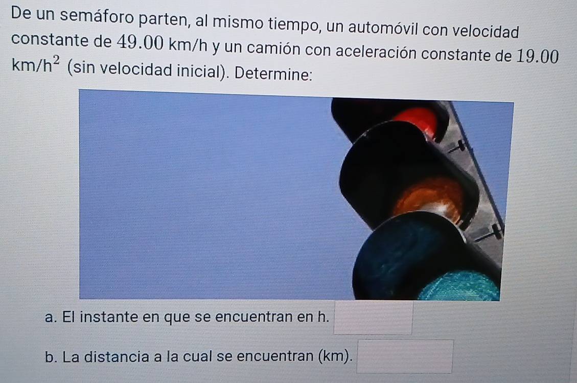 De un semáforo parten, al mismo tiempo, un automóvil con velocidad 
constante de 49.00 km/h y un camión con aceleración constante de 19.00
km/h^2 (sin velocidad inicial). Determine: 
a. El instante en que se encuentran en h. 
b. La distancia a la cual se encuentran (km). f(x)= = □ /□  