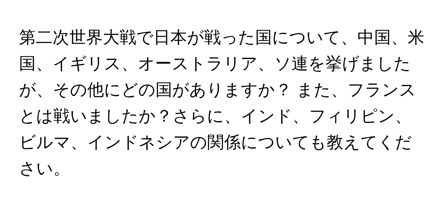 第二次世界大戦で日本が戦った国について、中国、米国、イギリス、オーストラリア、ソ連を挙げましたが、その他にどの国がありますか？ また、フランスとは戦いましたか？さらに、インド、フィリピン、ビルマ、インドネシアの関係についても教えてください。