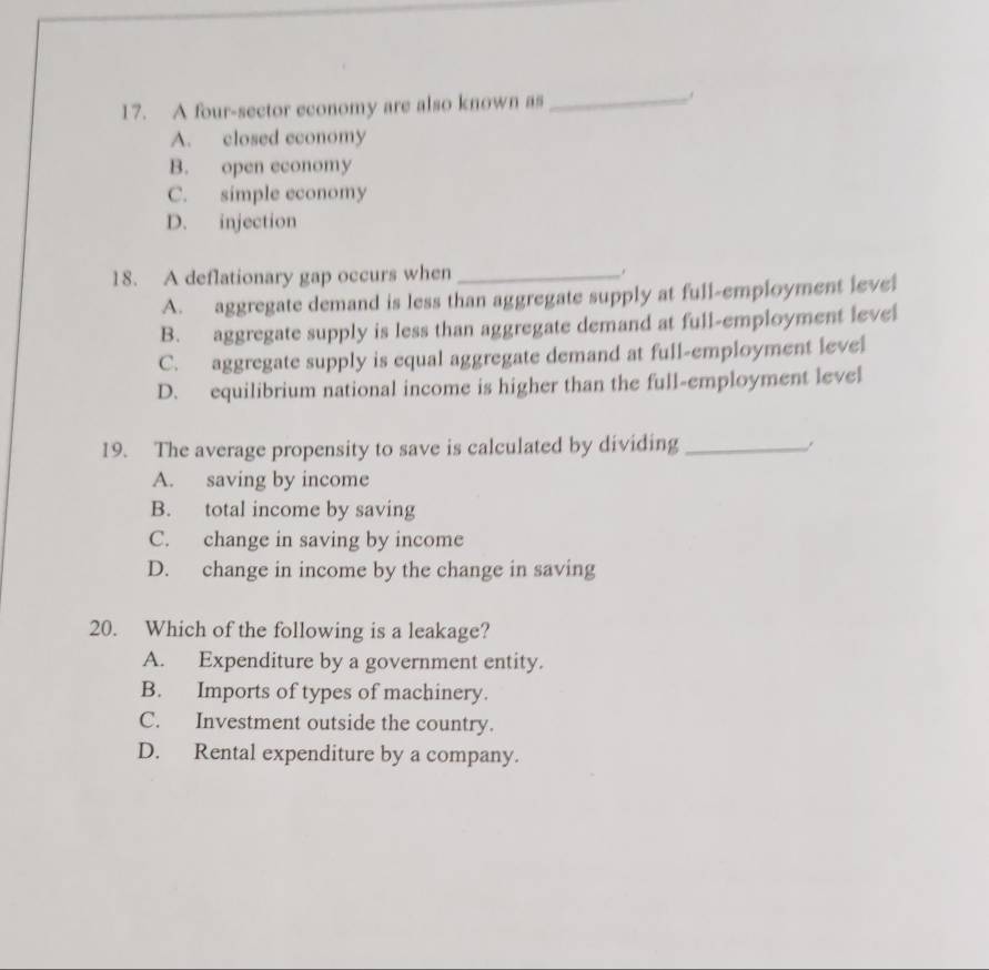 A four-sector economy are also known as
_
A. closed economy
B. open economy
C. simple economy
D. injection
18. A deflationary gap occurs when_
A. aggregate demand is less than aggregate supply at full-employment level
B. aggregate supply is less than aggregate demand at full-employment level
C. aggregate supply is equal aggregate demand at full-employment level
D. equilibrium national income is higher than the full-employment level
19. The average propensity to save is calculated by dividing_
A. saving by income
B. total income by saving
C. change in saving by income
D. change in income by the change in saving
20. Which of the following is a leakage?
A. Expenditure by a government entity.
B. Imports of types of machinery.
C. Investment outside the country.
D. Rental expenditure by a company.